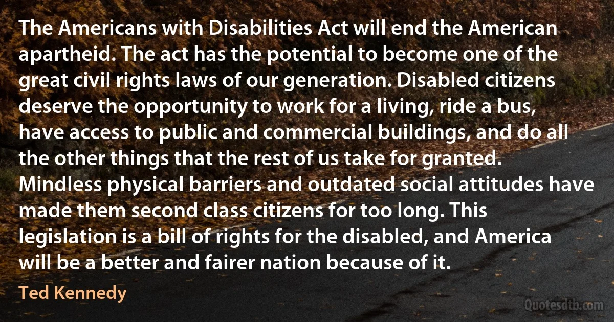 The Americans with Disabilities Act will end the American apartheid. The act has the potential to become one of the great civil rights laws of our generation. Disabled citizens deserve the opportunity to work for a living, ride a bus, have access to public and commercial buildings, and do all the other things that the rest of us take for granted. Mindless physical barriers and outdated social attitudes have made them second class citizens for too long. This legislation is a bill of rights for the disabled, and America will be a better and fairer nation because of it. (Ted Kennedy)