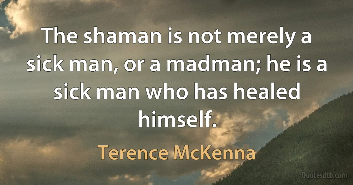 The shaman is not merely a sick man, or a madman; he is a sick man who has healed himself. (Terence McKenna)