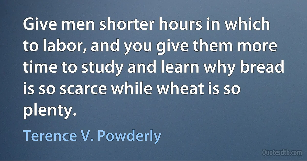 Give men shorter hours in which to labor, and you give them more time to study and learn why bread is so scarce while wheat is so plenty. (Terence V. Powderly)