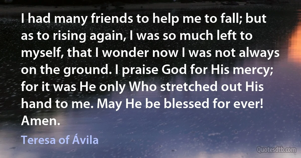 I had many friends to help me to fall; but as to rising again, I was so much left to myself, that I wonder now I was not always on the ground. I praise God for His mercy; for it was He only Who stretched out His hand to me. May He be blessed for ever! Amen. (Teresa of Ávila)