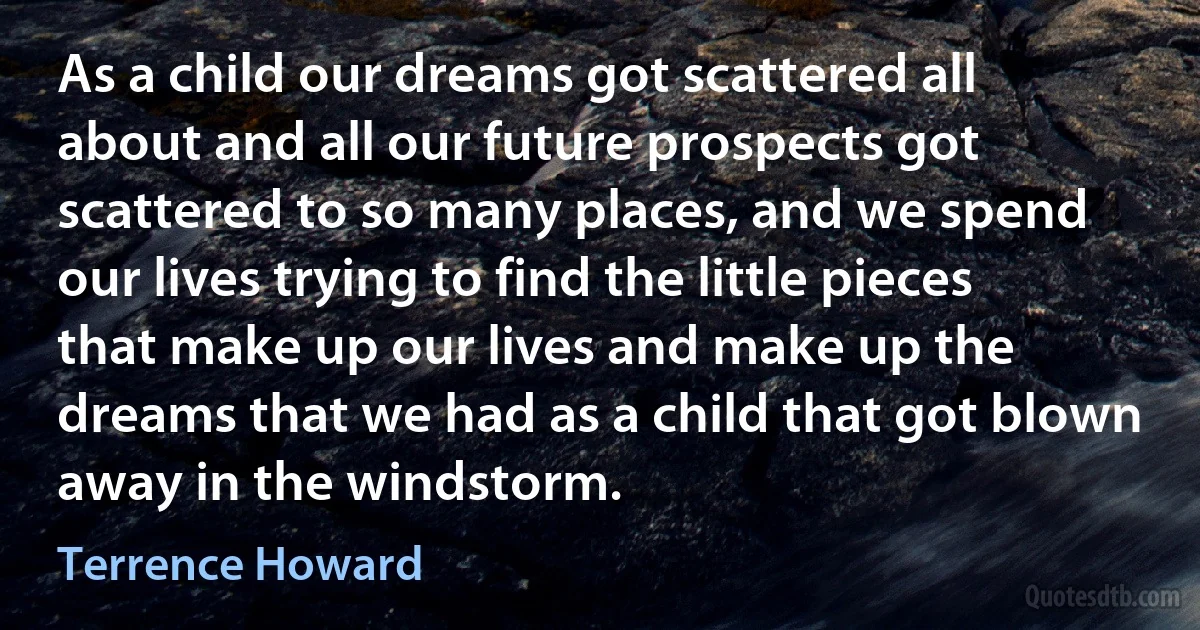 As a child our dreams got scattered all about and all our future prospects got scattered to so many places, and we spend our lives trying to find the little pieces that make up our lives and make up the dreams that we had as a child that got blown away in the windstorm. (Terrence Howard)