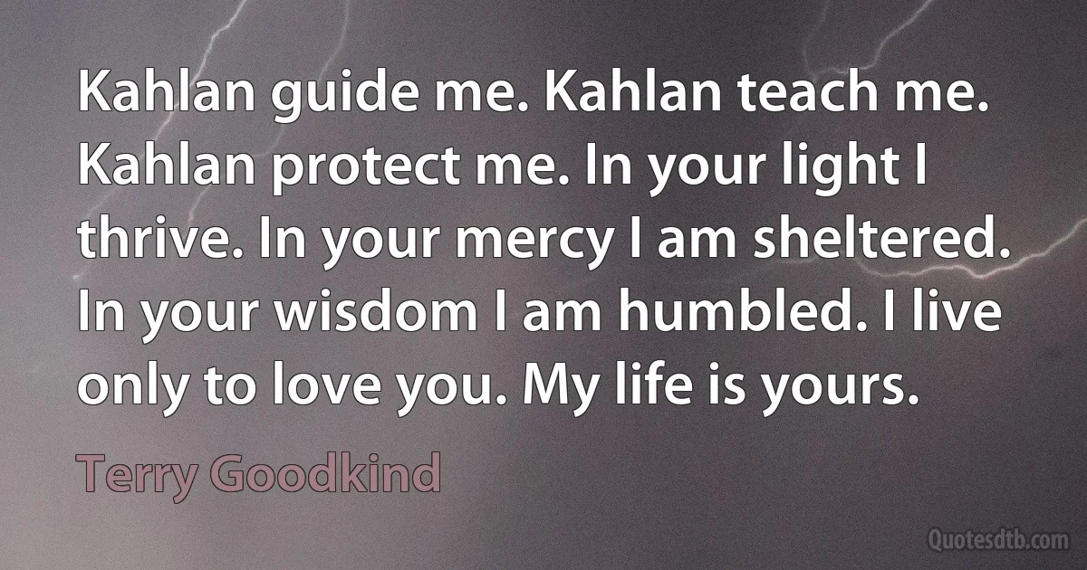 Kahlan guide me. Kahlan teach me. Kahlan protect me. In your light I thrive. In your mercy I am sheltered. In your wisdom I am humbled. I live only to love you. My life is yours. (Terry Goodkind)