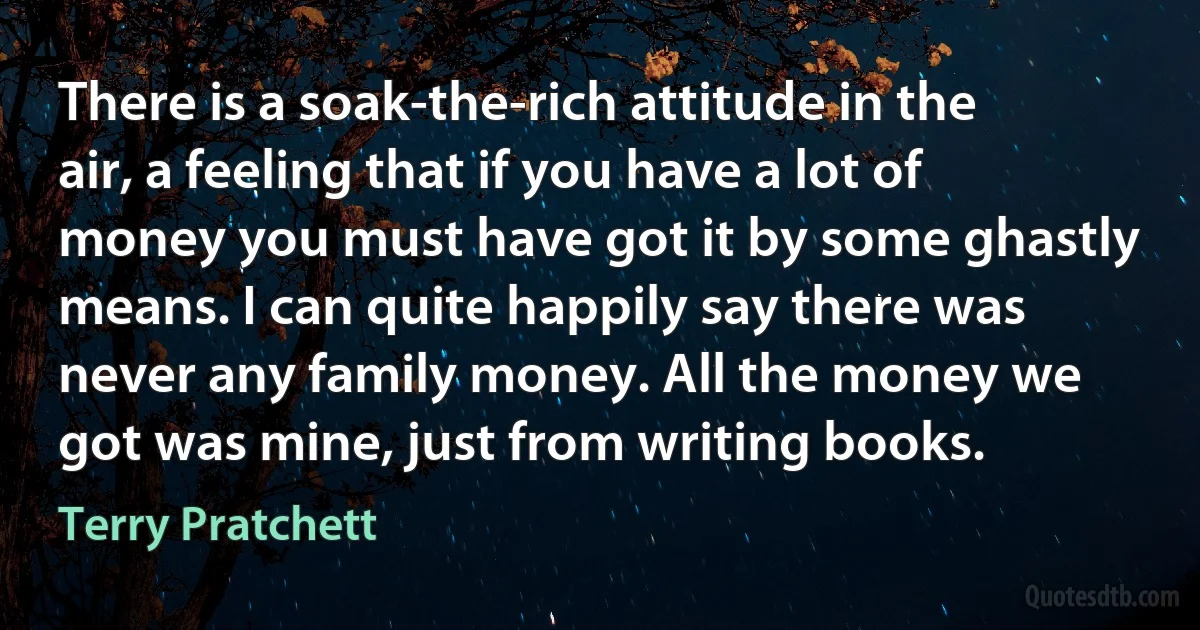 There is a soak-the-rich attitude in the air, a feeling that if you have a lot of money you must have got it by some ghastly means. I can quite happily say there was never any family money. All the money we got was mine, just from writing books. (Terry Pratchett)