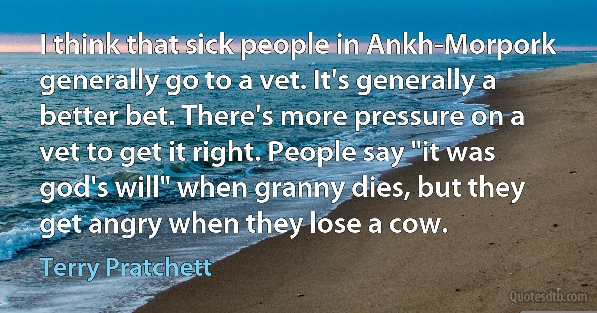 I think that sick people in Ankh-Morpork generally go to a vet. It's generally a better bet. There's more pressure on a vet to get it right. People say "it was god's will" when granny dies, but they get angry when they lose a cow. (Terry Pratchett)