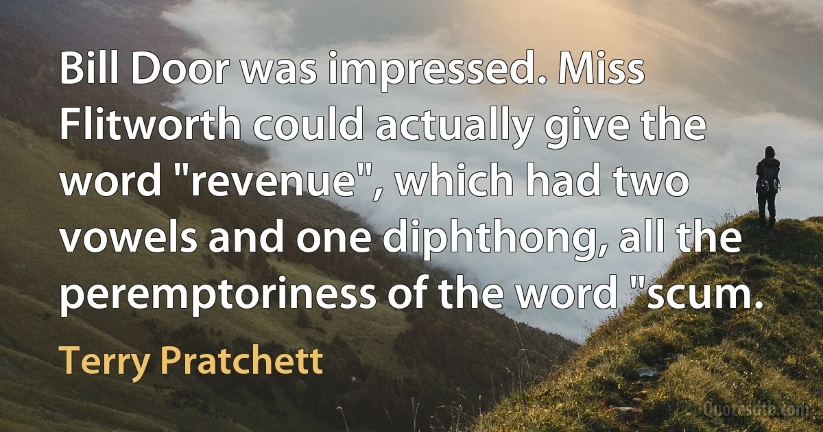 Bill Door was impressed. Miss Flitworth could actually give the word "revenue", which had two vowels and one diphthong, all the peremptoriness of the word "scum. (Terry Pratchett)