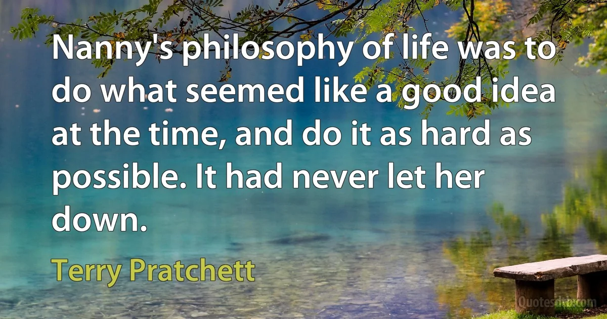 Nanny's philosophy of life was to do what seemed like a good idea at the time, and do it as hard as possible. It had never let her down. (Terry Pratchett)