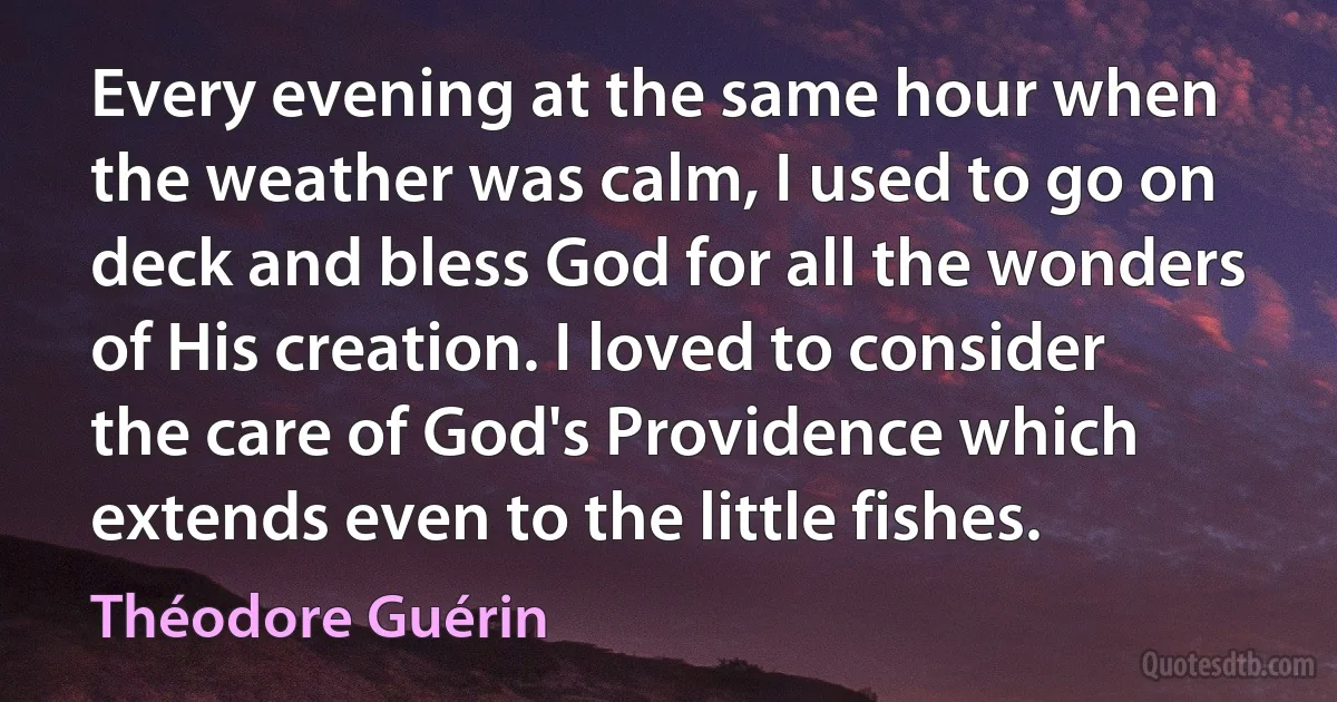 Every evening at the same hour when the weather was calm, I used to go on deck and bless God for all the wonders of His creation. I loved to consider the care of God's Providence which extends even to the little fishes. (Théodore Guérin)