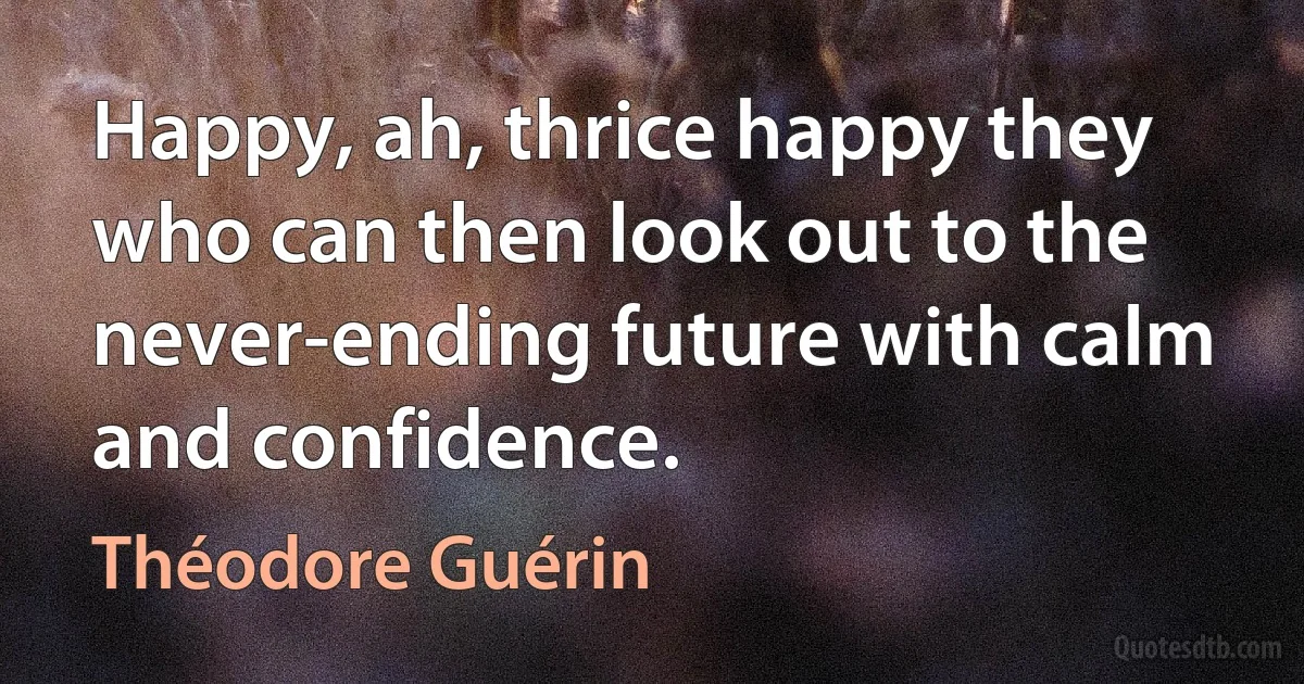 Happy, ah, thrice happy they who can then look out to the never-ending future with calm and confidence. (Théodore Guérin)