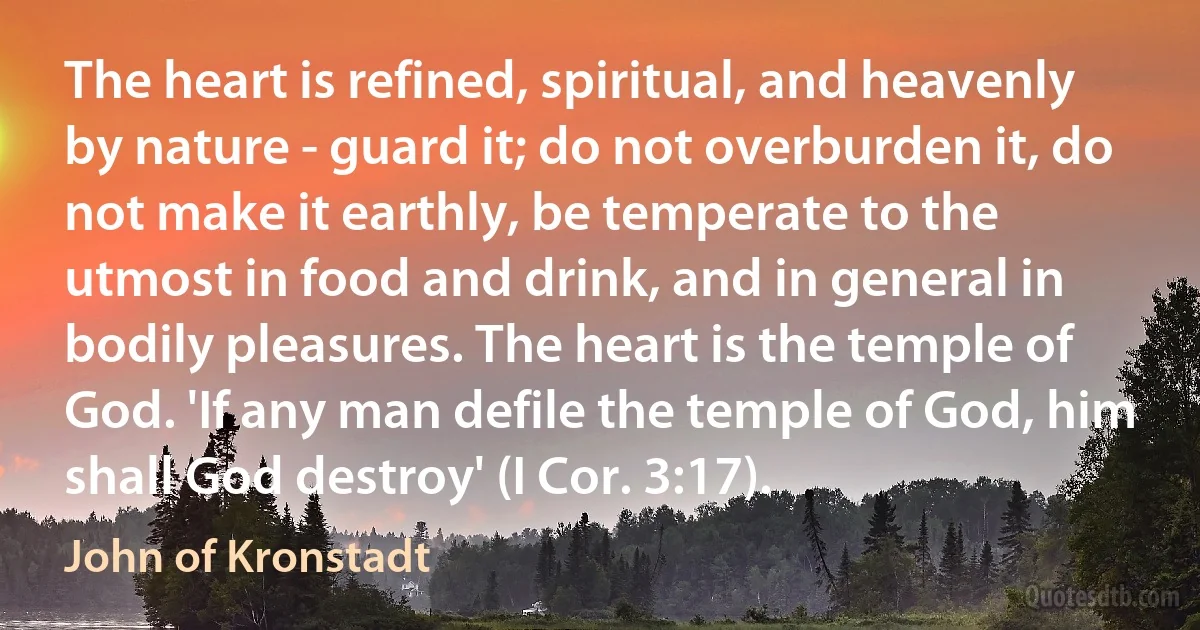 The heart is refined, spiritual, and heavenly by nature - guard it; do not overburden it, do not make it earthly, be temperate to the utmost in food and drink, and in general in bodily pleasures. The heart is the temple of God. 'If any man defile the temple of God, him shall God destroy' (I Cor. 3:17). (John of Kronstadt)