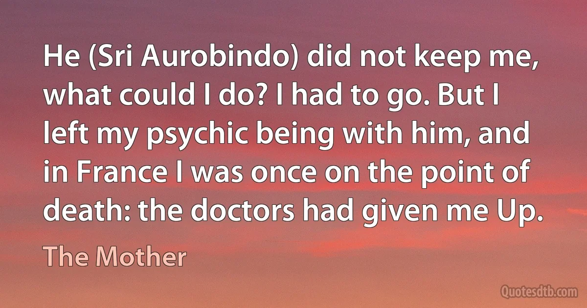 He (Sri Aurobindo) did not keep me, what could I do? I had to go. But I left my psychic being with him, and in France I was once on the point of death: the doctors had given me Up. (The Mother)