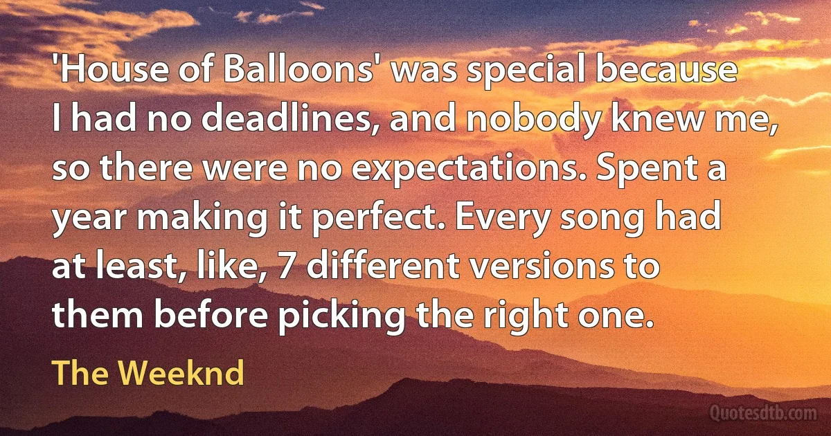 'House of Balloons' was special because I had no deadlines, and nobody knew me, so there were no expectations. Spent a year making it perfect. Every song had at least, like, 7 different versions to them before picking the right one. (The Weeknd)