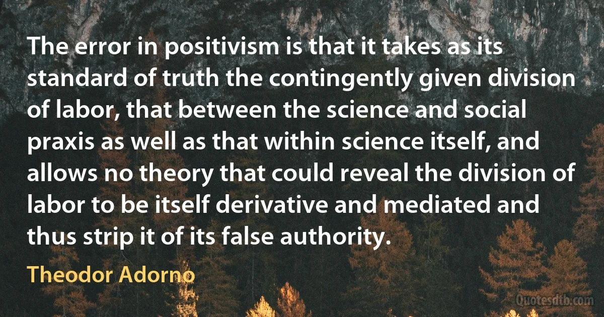 The error in positivism is that it takes as its standard of truth the contingently given division of labor, that between the science and social praxis as well as that within science itself, and allows no theory that could reveal the division of labor to be itself derivative and mediated and thus strip it of its false authority. (Theodor Adorno)