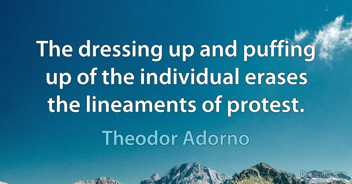 The dressing up and puffing up of the individual erases the lineaments of protest. (Theodor Adorno)