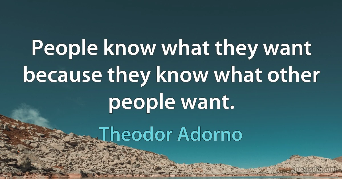 People know what they want because they know what other people want. (Theodor Adorno)