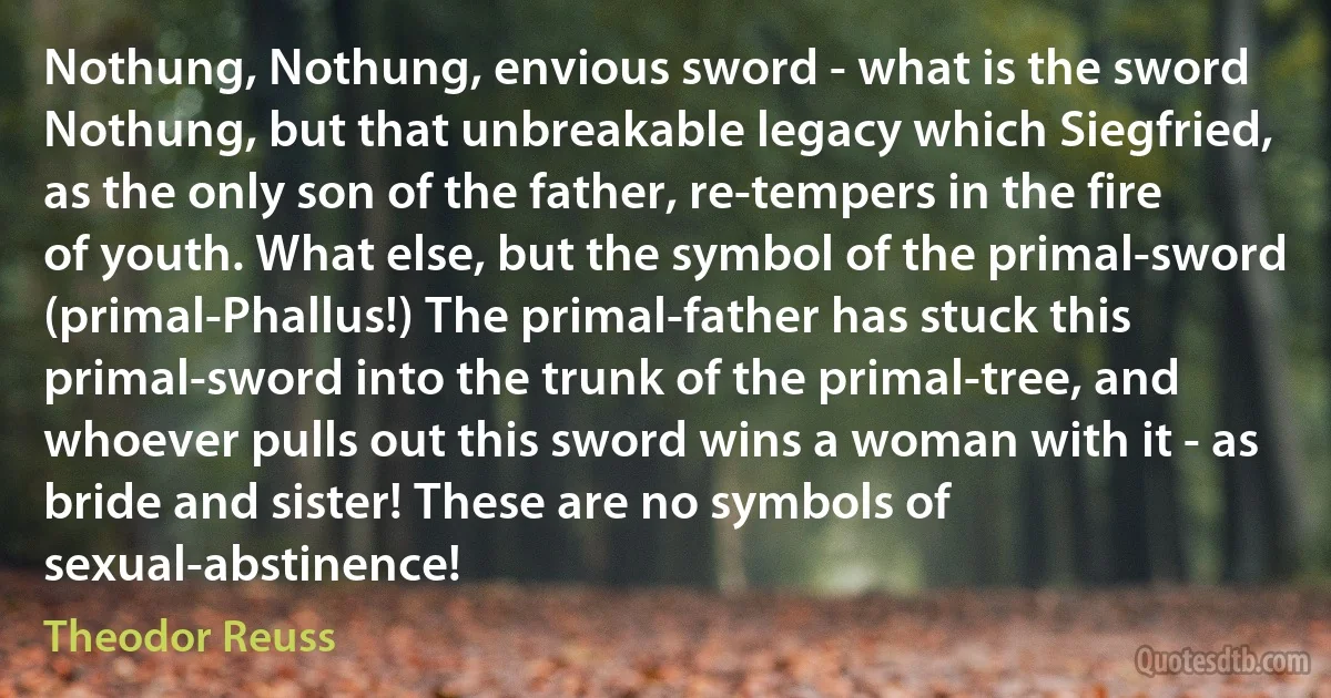 Nothung, Nothung, envious sword - what is the sword Nothung, but that unbreakable legacy which Siegfried, as the only son of the father, re-tempers in the fire of youth. What else, but the symbol of the primal-sword (primal-Phallus!) The primal-father has stuck this primal-sword into the trunk of the primal-tree, and whoever pulls out this sword wins a woman with it - as bride and sister! These are no symbols of sexual-abstinence! (Theodor Reuss)