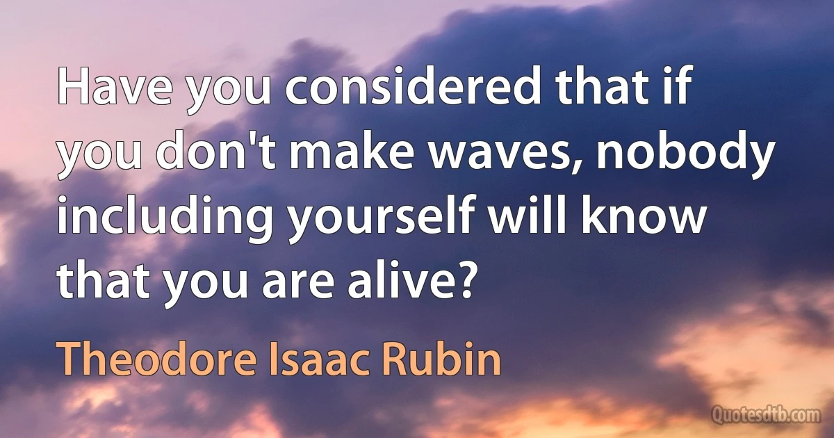 Have you considered that if you don't make waves, nobody including yourself will know that you are alive? (Theodore Isaac Rubin)