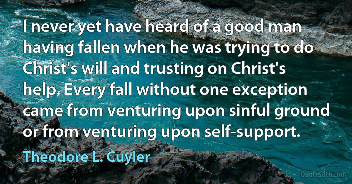 I never yet have heard of a good man having fallen when he was trying to do Christ's will and trusting on Christ's help. Every fall without one exception came from venturing upon sinful ground or from venturing upon self-support. (Theodore L. Cuyler)