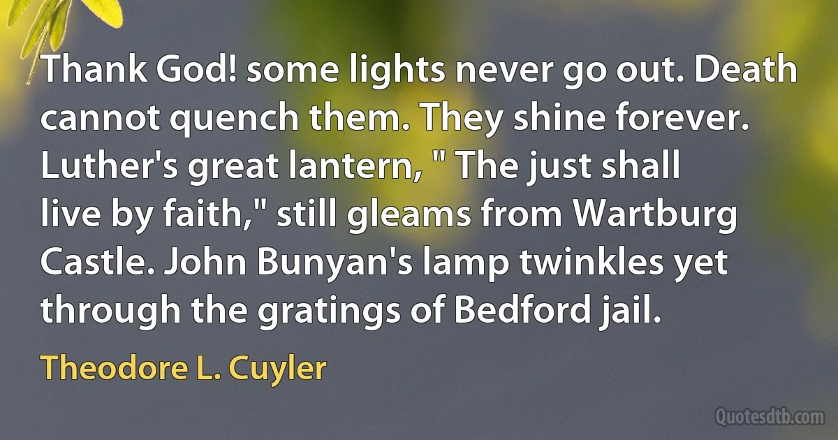 Thank God! some lights never go out. Death cannot quench them. They shine forever. Luther's great lantern, " The just shall live by faith," still gleams from Wartburg Castle. John Bunyan's lamp twinkles yet through the gratings of Bedford jail. (Theodore L. Cuyler)