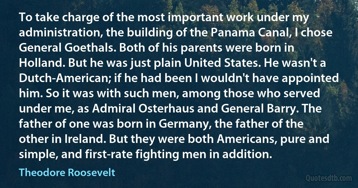 To take charge of the most important work under my administration, the building of the Panama Canal, I chose General Goethals. Both of his parents were born in Holland. But he was just plain United States. He wasn't a Dutch-American; if he had been I wouldn't have appointed him. So it was with such men, among those who served under me, as Admiral Osterhaus and General Barry. The father of one was born in Germany, the father of the other in Ireland. But they were both Americans, pure and simple, and first-rate fighting men in addition. (Theodore Roosevelt)