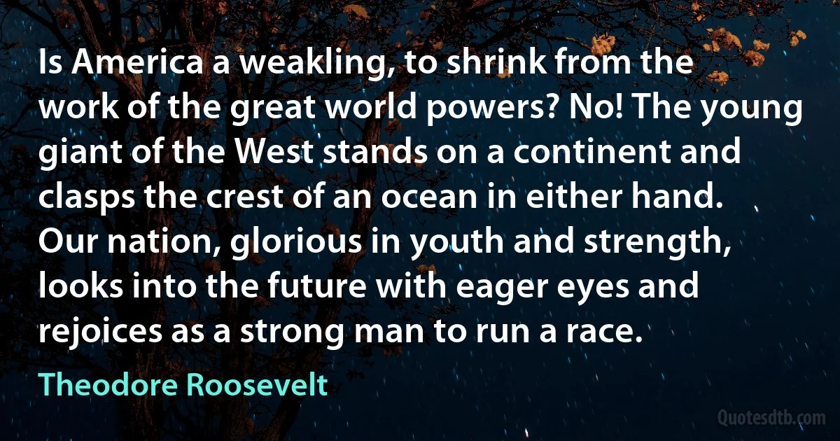 Is America a weakling, to shrink from the work of the great world powers? No! The young giant of the West stands on a continent and clasps the crest of an ocean in either hand. Our nation, glorious in youth and strength, looks into the future with eager eyes and rejoices as a strong man to run a race. (Theodore Roosevelt)