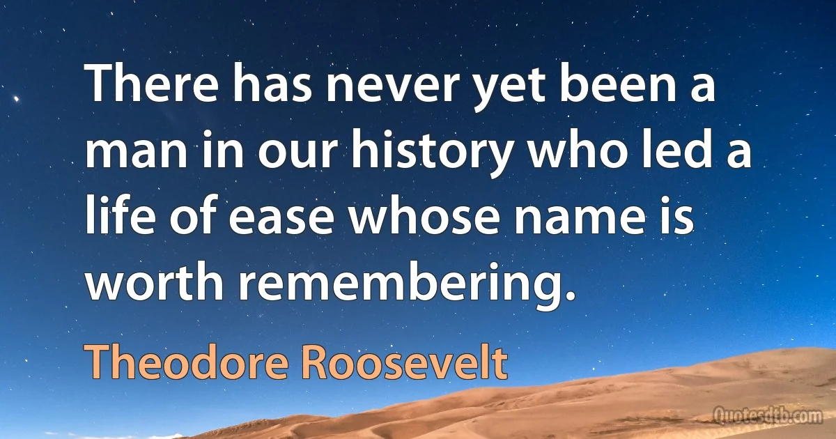 There has never yet been a man in our history who led a life of ease whose name is worth remembering. (Theodore Roosevelt)