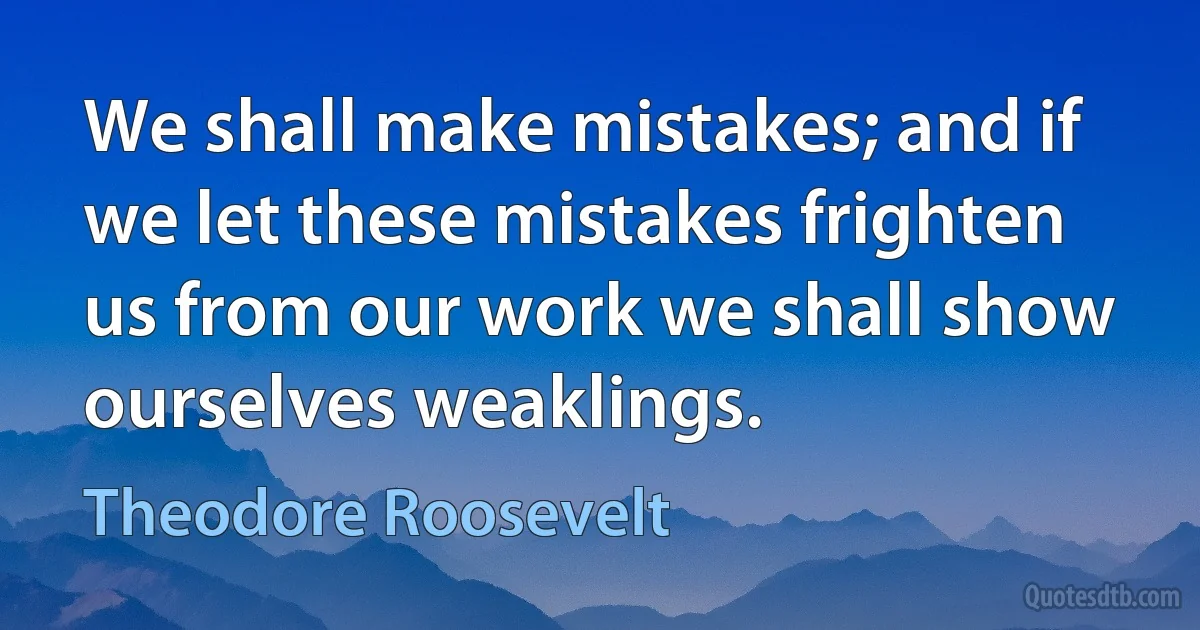 We shall make mistakes; and if we let these mistakes frighten us from our work we shall show ourselves weaklings. (Theodore Roosevelt)