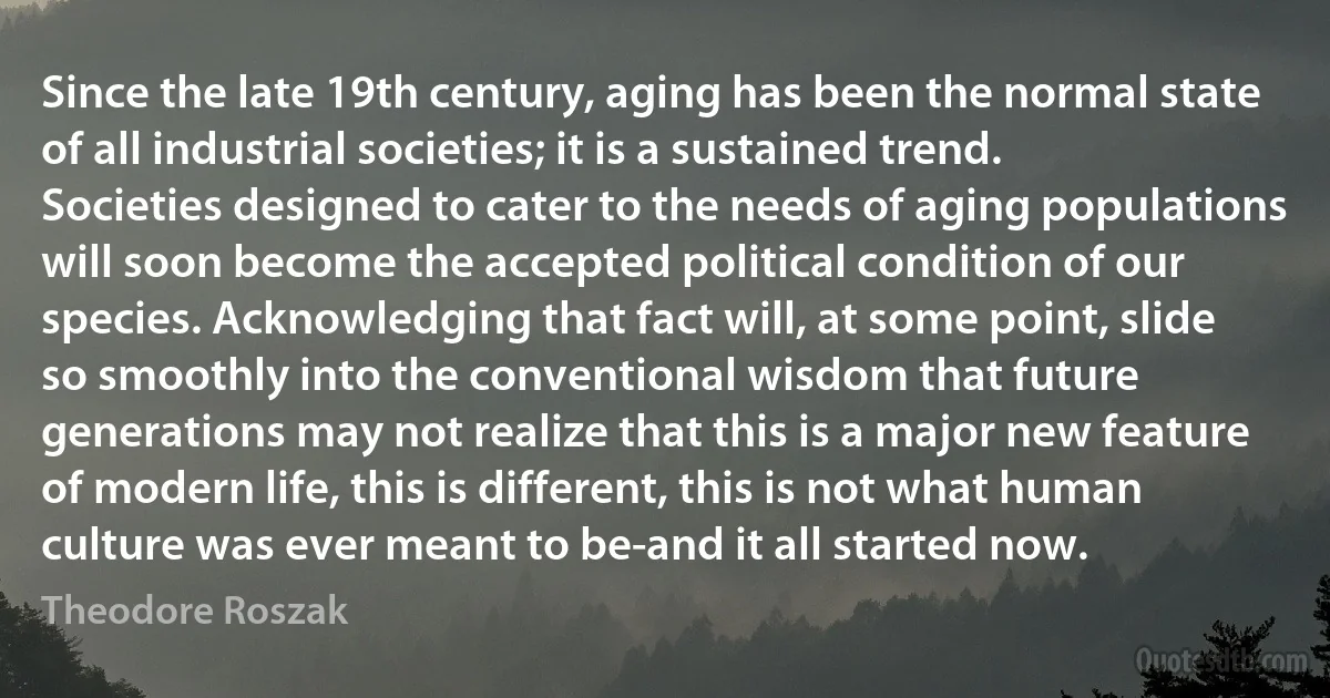 Since the late 19th century, aging has been the normal state of all industrial societies; it is a sustained trend. Societies designed to cater to the needs of aging populations will soon become the accepted political condition of our species. Acknowledging that fact will, at some point, slide so smoothly into the conventional wisdom that future generations may not realize that this is a major new feature of modern life, this is different, this is not what human culture was ever meant to be-and it all started now. (Theodore Roszak)