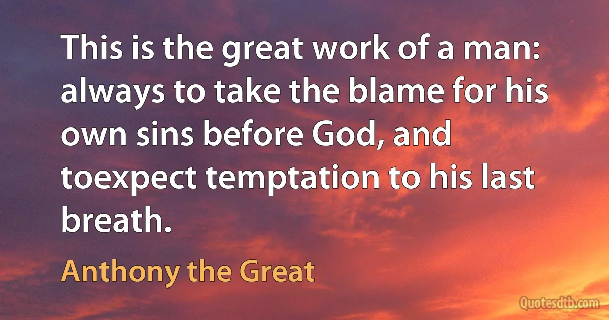 This is the great work of a man: always to take the blame for his own sins before God, and toexpect temptation to his last breath. (Anthony the Great)