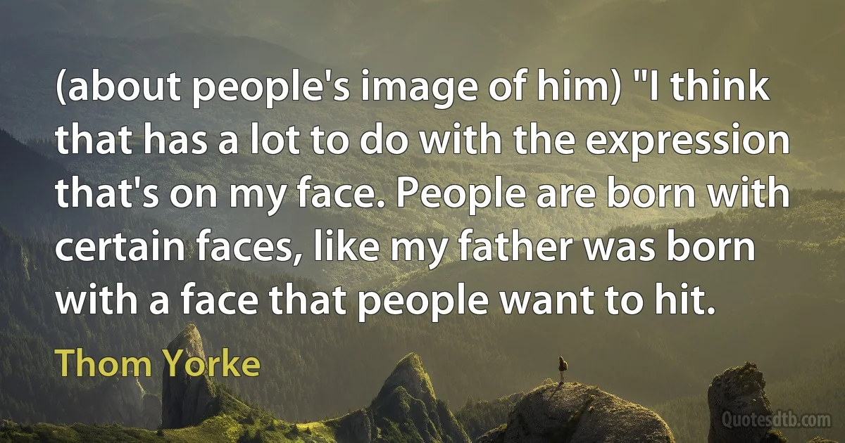 (about people's image of him) "I think that has a lot to do with the expression that's on my face. People are born with certain faces, like my father was born with a face that people want to hit. (Thom Yorke)