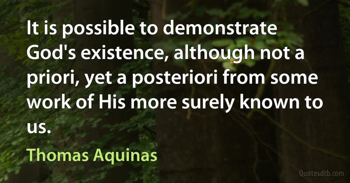 It is possible to demonstrate God's existence, although not a priori, yet a posteriori from some work of His more surely known to us. (Thomas Aquinas)