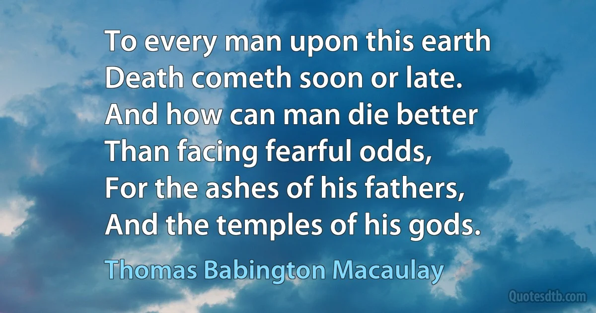 To every man upon this earth
Death cometh soon or late.
And how can man die better
Than facing fearful odds,
For the ashes of his fathers,
And the temples of his gods. (Thomas Babington Macaulay)