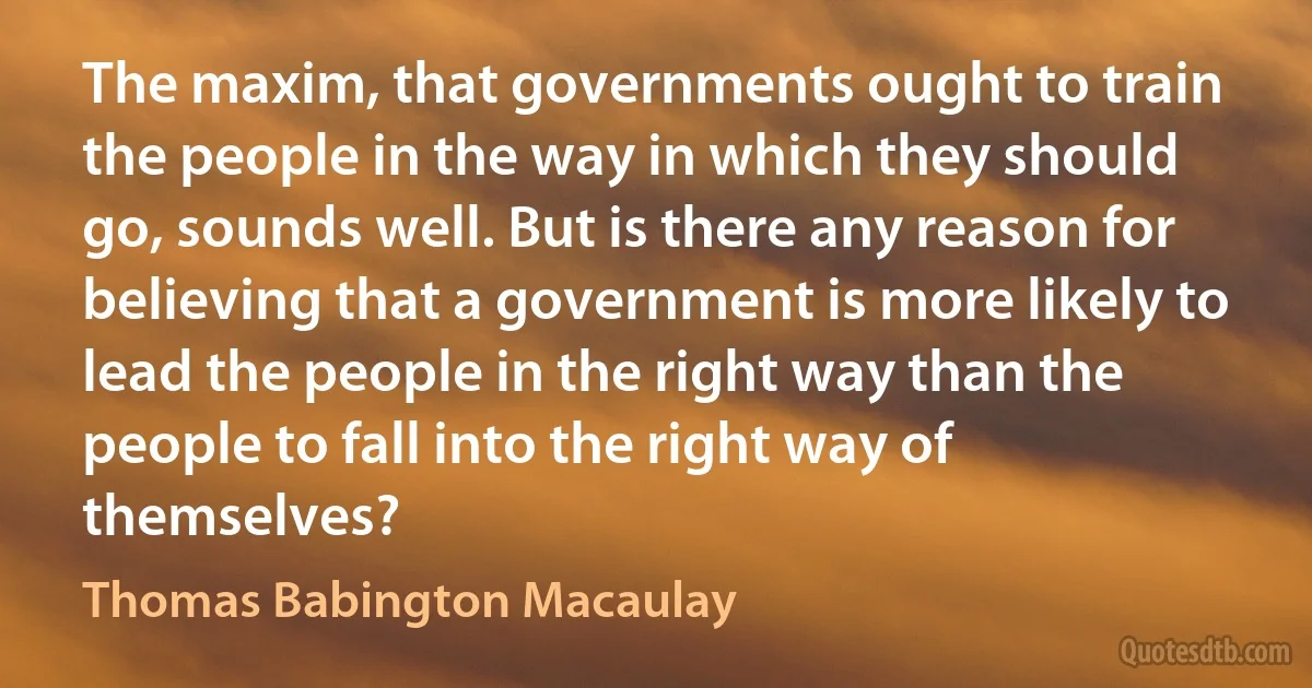 The maxim, that governments ought to train the people in the way in which they should go, sounds well. But is there any reason for believing that a government is more likely to lead the people in the right way than the people to fall into the right way of themselves? (Thomas Babington Macaulay)