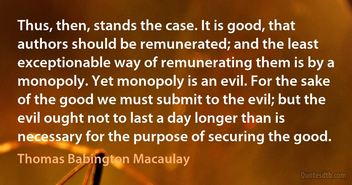 Thus, then, stands the case. It is good, that authors should be remunerated; and the least exceptionable way of remunerating them is by a monopoly. Yet monopoly is an evil. For the sake of the good we must submit to the evil; but the evil ought not to last a day longer than is necessary for the purpose of securing the good. (Thomas Babington Macaulay)