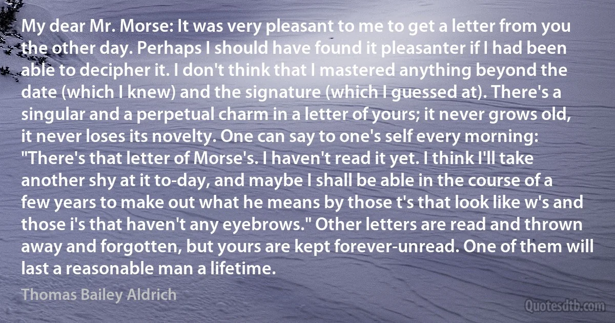 My dear Mr. Morse: It was very pleasant to me to get a letter from you the other day. Perhaps I should have found it pleasanter if I had been able to decipher it. I don't think that I mastered anything beyond the date (which I knew) and the signature (which I guessed at). There's a singular and a perpetual charm in a letter of yours; it never grows old, it never loses its novelty. One can say to one's self every morning: "There's that letter of Morse's. I haven't read it yet. I think I'll take another shy at it to-day, and maybe I shall be able in the course of a few years to make out what he means by those t's that look like w's and those i's that haven't any eyebrows." Other letters are read and thrown away and forgotten, but yours are kept forever-unread. One of them will last a reasonable man a lifetime. (Thomas Bailey Aldrich)