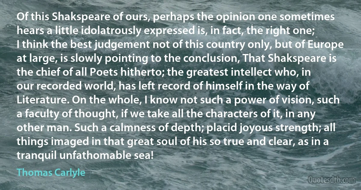 Of this Shakspeare of ours, perhaps the opinion one sometimes hears a little idolatrously expressed is, in fact, the right one; I think the best judgement not of this country only, but of Europe at large, is slowly pointing to the conclusion, That Shakspeare is the chief of all Poets hitherto; the greatest intellect who, in our recorded world, has left record of himself in the way of Literature. On the whole, I know not such a power of vision, such a faculty of thought, if we take all the characters of it, in any other man. Such a calmness of depth; placid joyous strength; all things imaged in that great soul of his so true and clear, as in a tranquil unfathomable sea! (Thomas Carlyle)