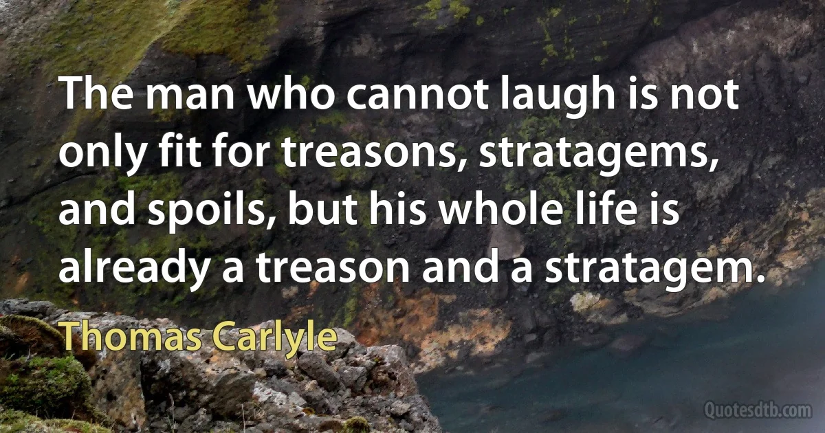 The man who cannot laugh is not only fit for treasons, stratagems, and spoils, but his whole life is already a treason and a stratagem. (Thomas Carlyle)