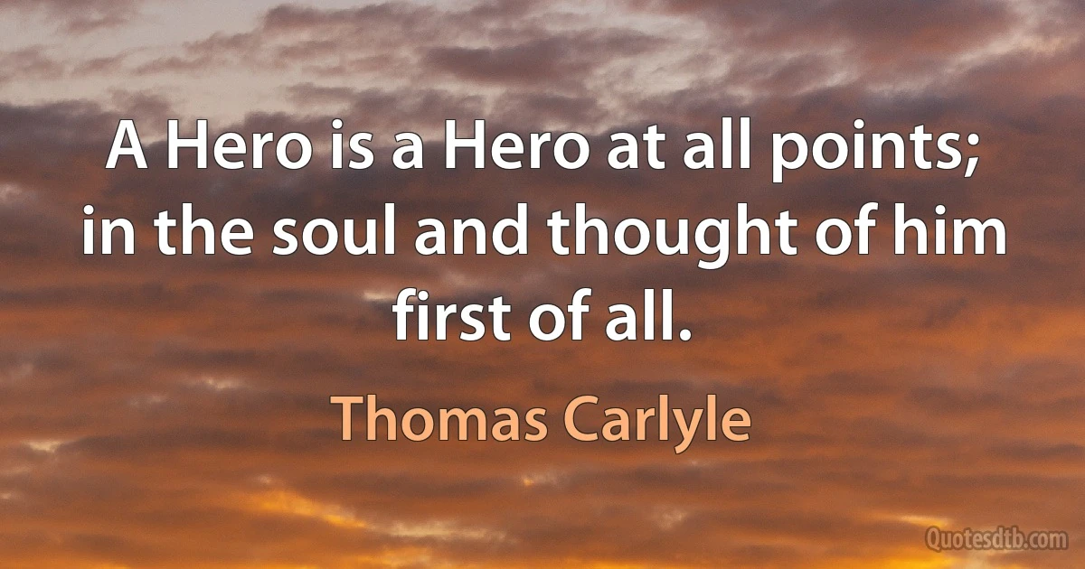 A Hero is a Hero at all points; in the soul and thought of him first of all. (Thomas Carlyle)