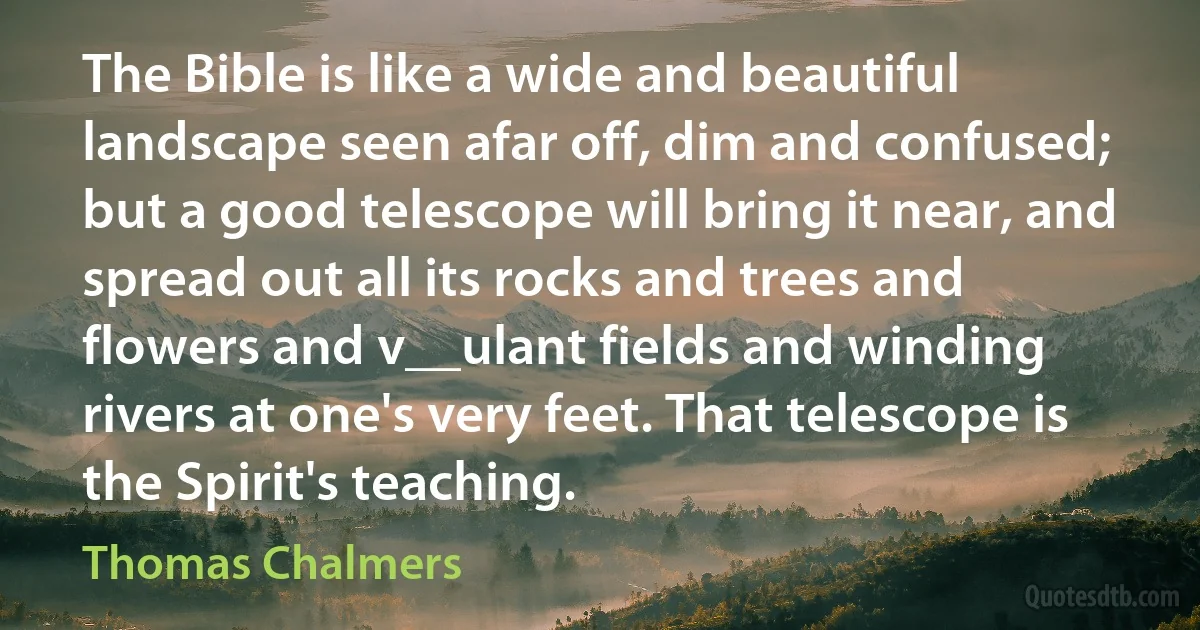 The Bible is like a wide and beautiful landscape seen afar off, dim and confused; but a good telescope will bring it near, and spread out all its rocks and trees and flowers and v__ulant fields and winding rivers at one's very feet. That telescope is the Spirit's teaching. (Thomas Chalmers)