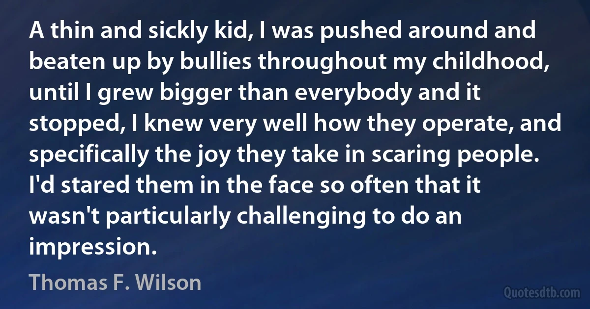 A thin and sickly kid, I was pushed around and beaten up by bullies throughout my childhood, until I grew bigger than everybody and it stopped, I knew very well how they operate, and specifically the joy they take in scaring people. I'd stared them in the face so often that it wasn't particularly challenging to do an impression. (Thomas F. Wilson)