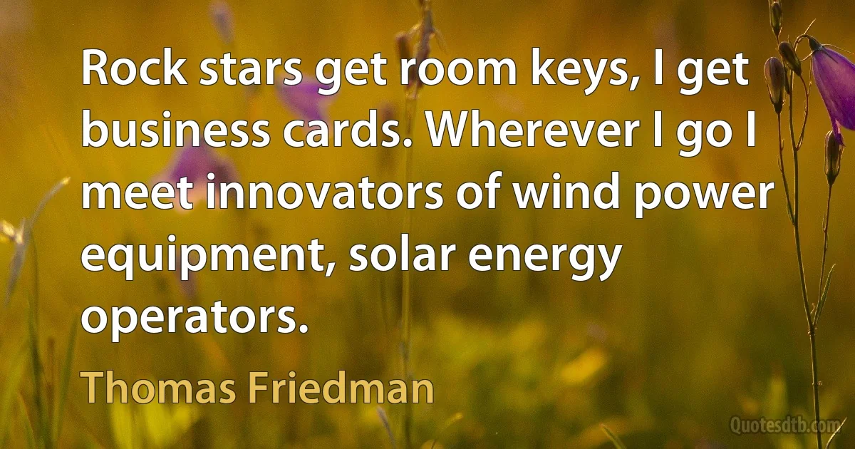 Rock stars get room keys, I get business cards. Wherever I go I meet innovators of wind power equipment, solar energy operators. (Thomas Friedman)