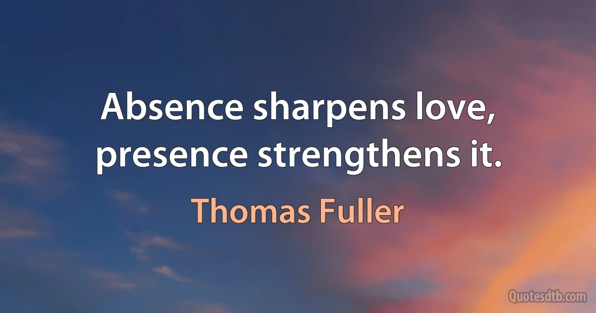 Absence sharpens love, presence strengthens it. (Thomas Fuller)