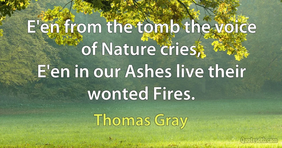 E'en from the tomb the voice of Nature cries,
E'en in our Ashes live their wonted Fires. (Thomas Gray)