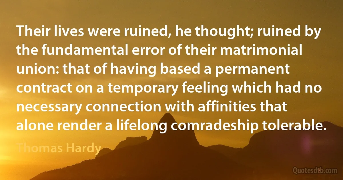 Their lives were ruined, he thought; ruined by the fundamental error of their matrimonial union: that of having based a permanent contract on a temporary feeling which had no necessary connection with affinities that alone render a lifelong comradeship tolerable. (Thomas Hardy)