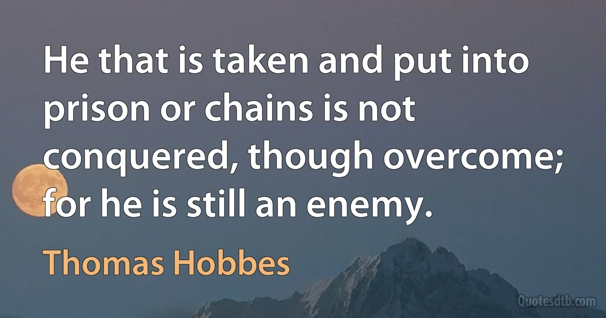 He that is taken and put into prison or chains is not conquered, though overcome; for he is still an enemy. (Thomas Hobbes)