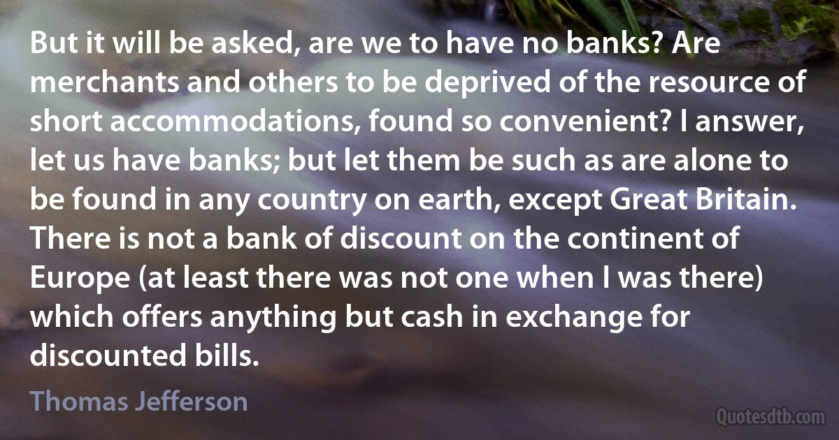 But it will be asked, are we to have no banks? Are merchants and others to be deprived of the resource of short accommodations, found so convenient? I answer, let us have banks; but let them be such as are alone to be found in any country on earth, except Great Britain. There is not a bank of discount on the continent of Europe (at least there was not one when I was there) which offers anything but cash in exchange for discounted bills. (Thomas Jefferson)