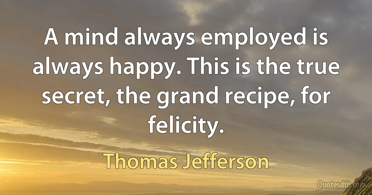 A mind always employed is always happy. This is the true secret, the grand recipe, for felicity. (Thomas Jefferson)