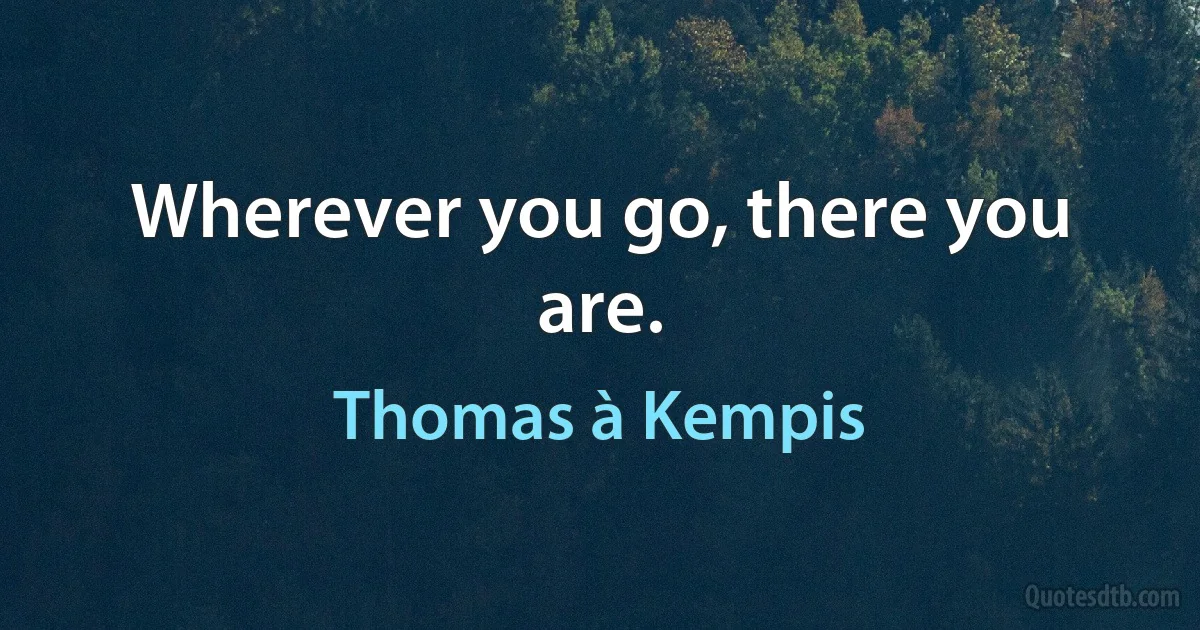 Wherever you go, there you are. (Thomas à Kempis)