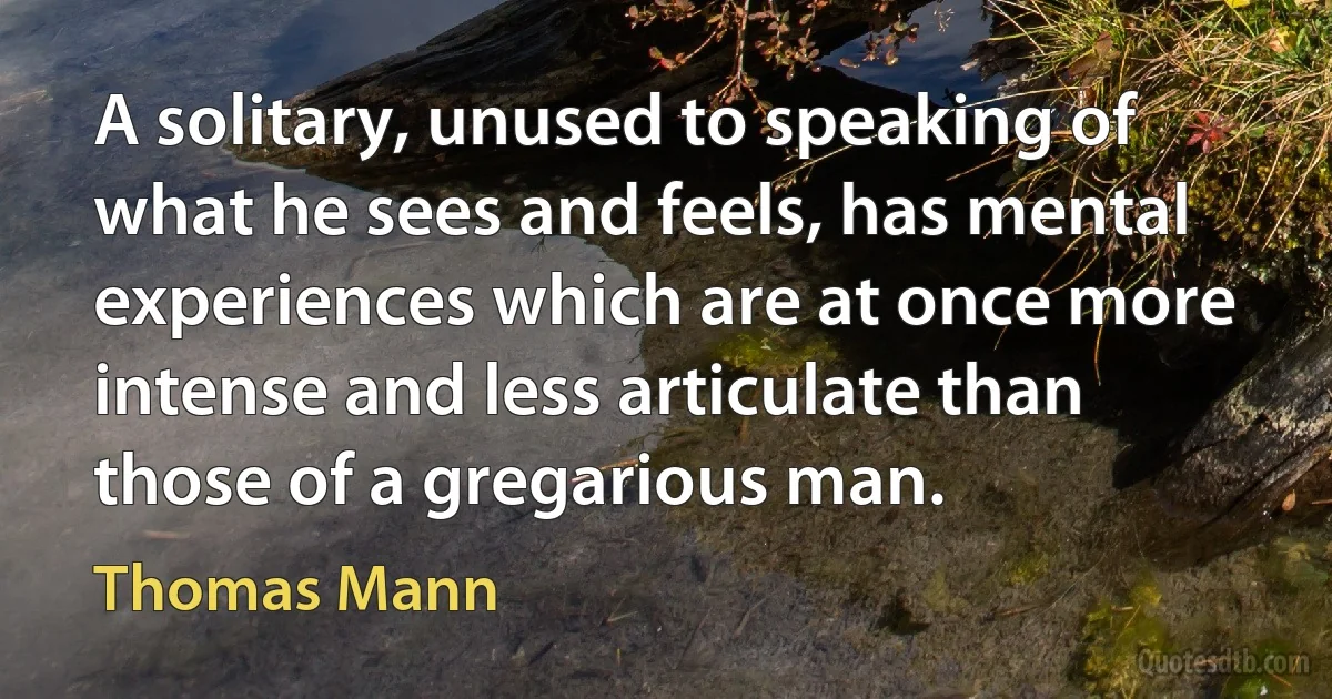 A solitary, unused to speaking of what he sees and feels, has mental experiences which are at once more intense and less articulate than those of a gregarious man. (Thomas Mann)