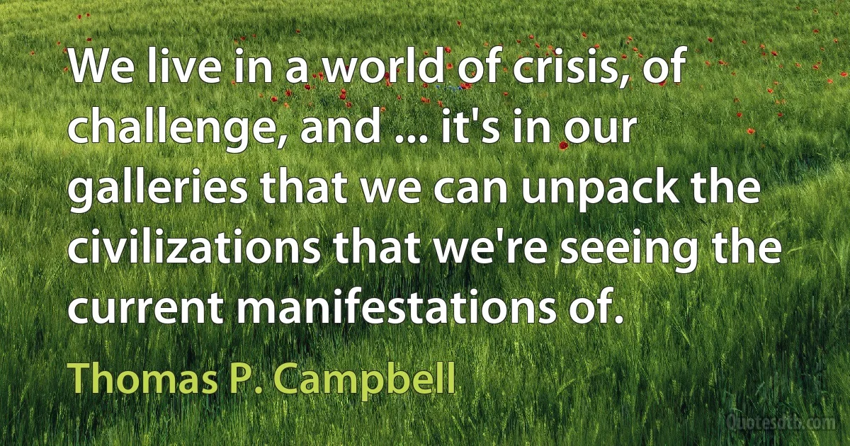 We live in a world of crisis, of challenge, and ... it's in our galleries that we can unpack the civilizations that we're seeing the current manifestations of. (Thomas P. Campbell)