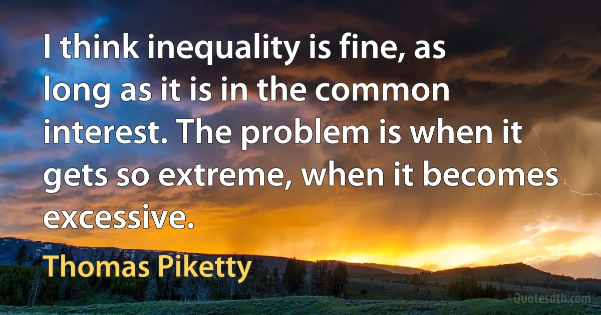 I think inequality is fine, as long as it is in the common interest. The problem is when it gets so extreme, when it becomes excessive. (Thomas Piketty)